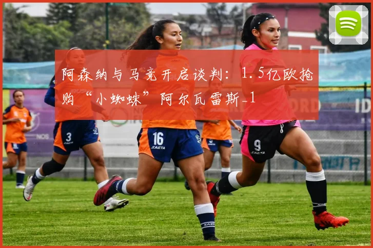 阿森纳与马竞开启谈判：1.5亿欧抢购“小蜘蛛”阿尔瓦雷斯_1