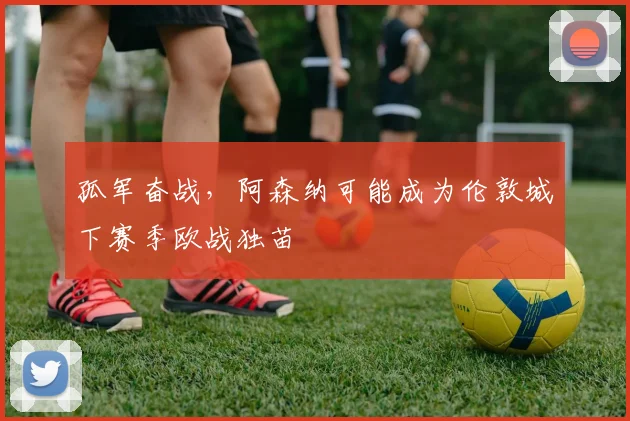 孤军奋战，阿森纳可能成为伦敦城下赛季欧战独苗